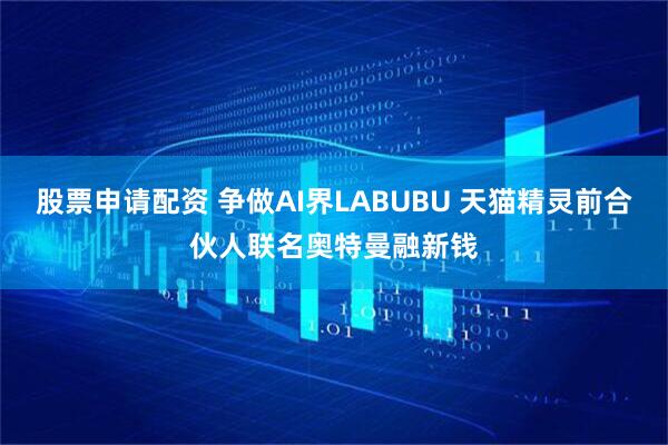 股票申请配资 争做AI界LABUBU 天猫精灵前合伙人联名奥特曼融新钱