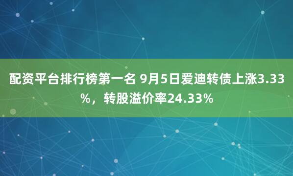 配资平台排行榜第一名 9月5日爱迪转债上涨3.33%，转股溢价率24.33%