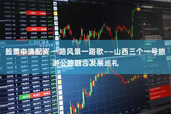 股票申请配资 一路风景一路歌——山西三个一号旅游公路融合发展巡礼