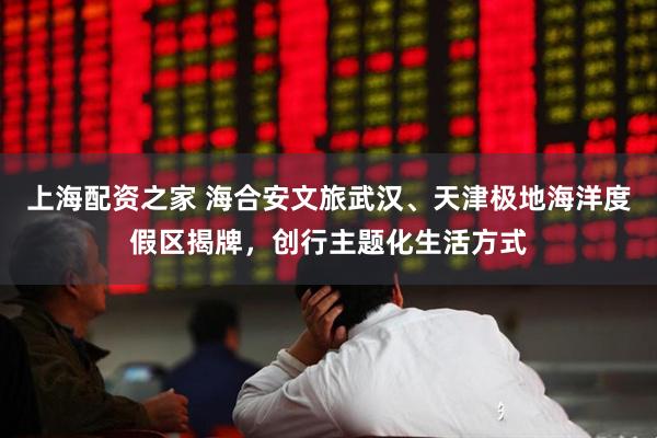 上海配资之家 海合安文旅武汉、天津极地海洋度假区揭牌，创行主题化生活方式