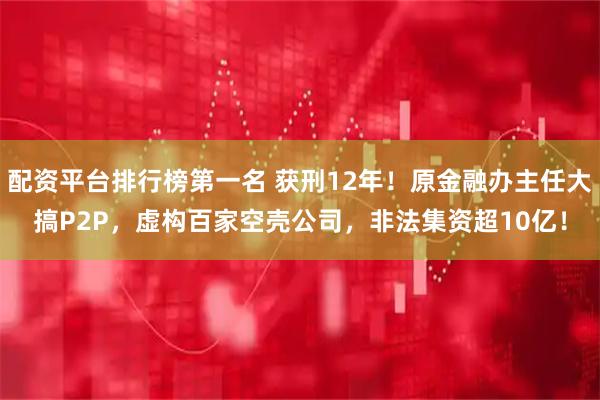 配资平台排行榜第一名 获刑12年！原金融办主任大搞P2P，虚构百家空壳公司，非法集资超10亿！