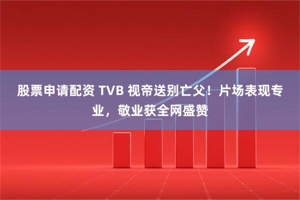 股票申请配资 TVB 视帝送别亡父！片场表现专业，敬业获全网盛赞