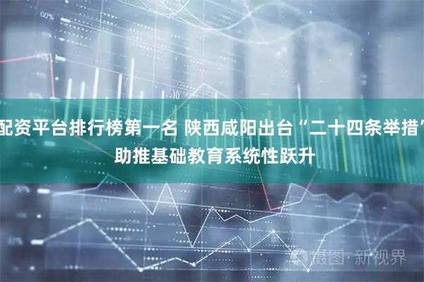 配资平台排行榜第一名 陕西咸阳出台“二十四条举措” 助推基础教育系统性跃升