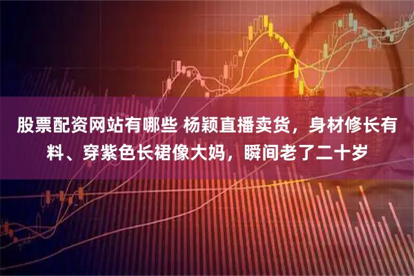 股票配资网站有哪些 杨颖直播卖货，身材修长有料、穿紫色长裙像大妈，瞬间老了二十岁