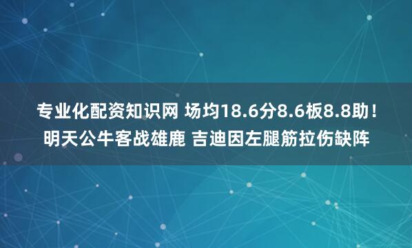 专业化配资知识网 场均18.6分8.6板8.8助！明天公牛客战雄鹿 吉迪因左腿筋拉伤缺阵