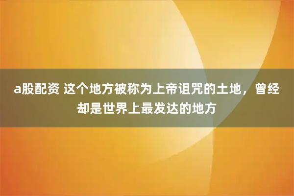 a股配资 这个地方被称为上帝诅咒的土地，曾经却是世界上最发达的地方