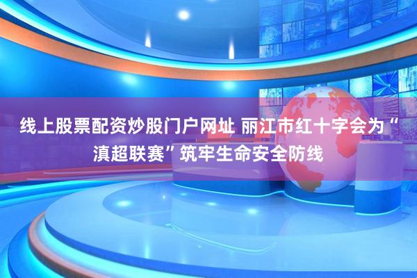 线上股票配资炒股门户网址 丽江市红十字会为“滇超联赛”筑牢生命安全防线