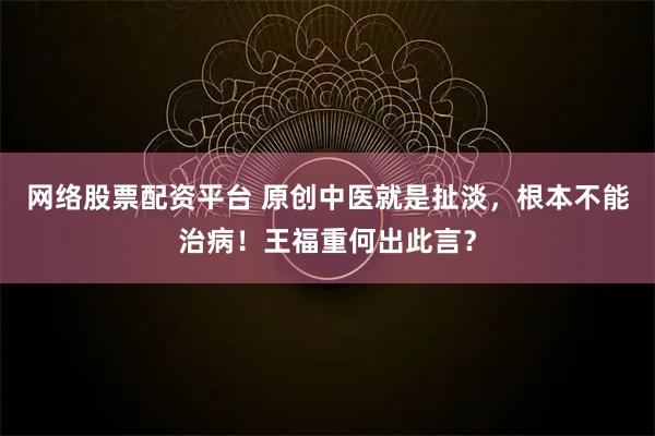 网络股票配资平台 原创中医就是扯淡，根本不能治病！王福重何出此言？