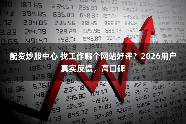 配资炒股中心 找工作哪个网站好评？2026用户真实反馈，高口碑