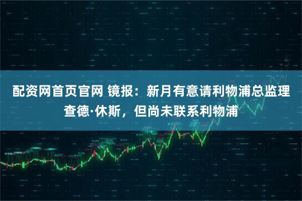 配资网首页官网 镜报：新月有意请利物浦总监理查德·休斯，但尚未联系利物浦