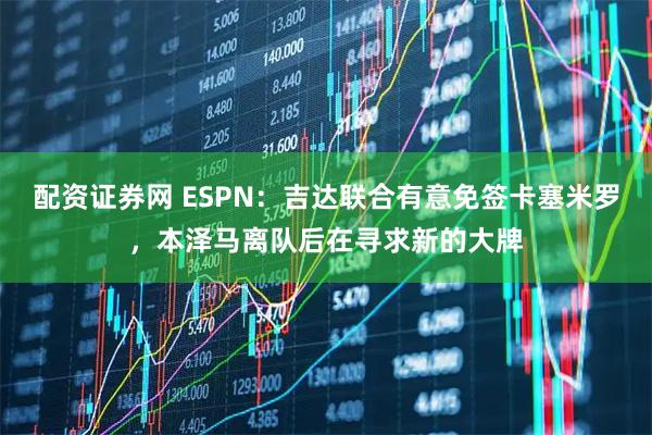 配资证券网 ESPN：吉达联合有意免签卡塞米罗，本泽马离队后在寻求新的大牌