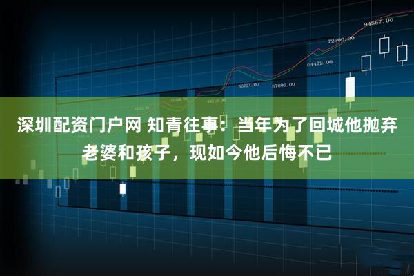 深圳配资门户网 知青往事：当年为了回城他抛弃老婆和孩子，现如今他后悔不已