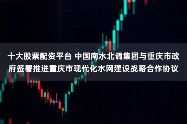 十大股票配资平台 中国南水北调集团与重庆市政府签署推进重庆市现代化水网建设战略合作协议