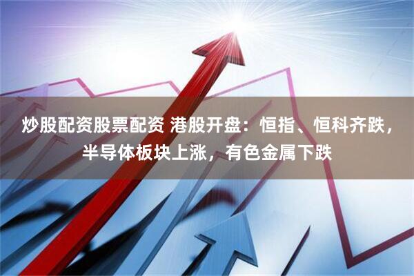 炒股配资股票配资 港股开盘：恒指、恒科齐跌，半导体板块上涨，有色金属下跌